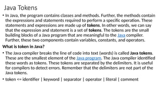 Java Tokens
• In Java, the program contains classes and methods. Further, the methods contain
the expressions and statements required to perform a specific operation. These
statements and expressions are made up of tokens. In other words, we can say
that the expression and statement is a set of tokens. The tokens are the small
building blocks of a Java program that are meaningful to the Java compiler.
Further, these two components contain variables, constants, and operators.
What is token in Java?
• The Java compiler breaks the line of code into text (words) is called Java tokens.
These are the smallest element of the Java program. The Java compiler identified
these words as tokens. These tokens are separated by the delimiters. It is useful
for compilers to detect errors. Remember that the delimiters are not part of the
Java tokens.
• token <= identifier | keyword | separator | operator | literal | comment
 