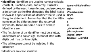 • Identifier: Identifiers are used to name a variable,
constant, function, class, and array. It usually
defined by the user. It uses letters, underscores, or
a dollar sign as the first character. The label is also
known as a special kind of identifier that is used in
the goto statement. Remember that the identifier
name must be different from the reserved
keywords. There are some rules to declare
identifiers are:
• The first letter of an identifier must be a letter,
underscore or a dollar sign. It cannot start with
digits but may contain digits.
• The whitespace cannot be included in the
identifier.
Some valid identifiers
are:
PhoneNumber
PRICE
radius
a
a1
_phonenumber
$circumference
jagged_array
12radius //invalid
 