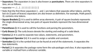 • Separators: The separators in Java is also known as punctuators. There are nine separators in
Java, are as follows:
• separator <= ; | , | . | ( | ) | { | } | [ | ]
• Note that the first three separators (; , and .) are tokens that separate other tokens, and the
last six (3 pairs of braces) separators are also known as delimiters. For example, Math.pow(9,
3); contains nine tokens.
• Square Brackets []: It is used to define array elements. A pair of square brackets represents
the single-dimensional array, two pairs of square brackets represent the two-dimensional
array.
• Parentheses (): It is used to call the functions and parsing the parameters.
• Curly Braces {}: The curly braces denote the starting and ending of a code block.
• Comma (,): It is used to separate two values, statements, and parameters.
• Assignment Operator (=): It is used to assign a variable and constant.
• Semicolon (;): It is the symbol that can be found at end of the statements. It separates the
two statements.
• Period (.): It separates the package name form the sub-packages and class. It also separates a
variable or method from a reference variable.
 