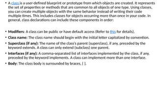 • A class is a user-defined blueprint or prototype from which objects are created. It represents
the set of properties or methods that are common to all objects of one type. Using classes,
you can create multiple objects with the same behavior instead of writing their code
multiple times. This includes classes for objects occurring more than once in your code. In
general, class declarations can include these components in order:
• Modifiers: A class can be public or have default access (Refer to this for details).
• Class name: The class name should begin with the initial letter capitalized by convention.
• Superclass (if any): The name of the class’s parent (superclass), if any, preceded by the
keyword extends. A class can only extend (subclass) one parent.
• Interfaces (if any): A comma-separated list of interfaces implemented by the class, if any,
preceded by the keyword implements. A class can implement more than one interface.
• Body: The class body is surrounded by braces, { }.
 