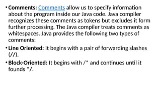 •Comments: Comments allow us to specify information
about the program inside our Java code. Java compiler
recognizes these comments as tokens but excludes it form
further processing. The Java compiler treats comments as
whitespaces. Java provides the following two types of
comments:
•Line Oriented: It begins with a pair of forwarding slashes
(//).
•Block-Oriented: It begins with /* and continues until it
founds */.
 