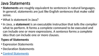 Java Statements
• Statements are roughly equivalent to sentences in natural languages.
In general, statements are just like English sentences that make valid
sense.
• What is statement in Java?
• In Java, a statement is an executable instruction that tells the compiler
what to perform. It forms a complete command to be executed and
can include one or more expressions. A sentence forms a complete
idea that can include one or more clauses.
Types of Statements
• Expression Statements
• Declaration Statements
• Control Statements
 