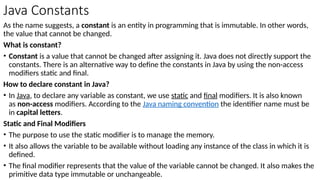 Java Constants
As the name suggests, a constant is an entity in programming that is immutable. In other words,
the value that cannot be changed.
What is constant?
• Constant is a value that cannot be changed after assigning it. Java does not directly support the
constants. There is an alternative way to define the constants in Java by using the non-access
modifiers static and final.
How to declare constant in Java?
• In Java, to declare any variable as constant, we use static and final modifiers. It is also known
as non-access modifiers. According to the Java naming convention the identifier name must be
in capital letters.
Static and Final Modifiers
• The purpose to use the static modifier is to manage the memory.
• It also allows the variable to be available without loading any instance of the class in which it is
defined.
• The final modifier represents that the value of the variable cannot be changed. It also makes the
primitive data type immutable or unchangeable.
 