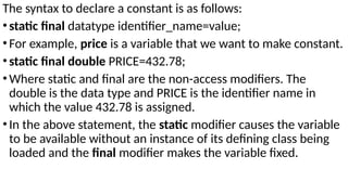 The syntax to declare a constant is as follows:
•static final datatype identifier_name=value;
•For example, price is a variable that we want to make constant.
•static final double PRICE=432.78;
•Where static and final are the non-access modifiers. The
double is the data type and PRICE is the identifier name in
which the value 432.78 is assigned.
•In the above statement, the static modifier causes the variable
to be available without an instance of its defining class being
loaded and the final modifier makes the variable fixed.
 