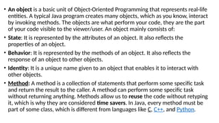 • An object is a basic unit of Object-Oriented Programming that represents real-life
entities. A typical Java program creates many objects, which as you know, interact
by invoking methods. The objects are what perform your code, they are the part
of your code visible to the viewer/user. An object mainly consists of:
• State: It is represented by the attributes of an object. It also reflects the
properties of an object.
• Behavior: It is represented by the methods of an object. It also reflects the
response of an object to other objects.
• Identity: It is a unique name given to an object that enables it to interact with
other objects.
• Method: A method is a collection of statements that perform some specific task
and return the result to the caller. A method can perform some specific task
without returning anything. Methods allow us to reuse the code without retyping
it, which is why they are considered time savers. In Java, every method must be
part of some class, which is different from languages like C, C++, and Python.
 