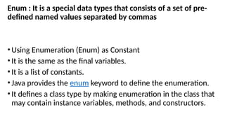 Enum : It is a special data types that consists of a set of pre-
defined named values separated by commas
•Using Enumeration (Enum) as Constant
•It is the same as the final variables.
•It is a list of constants.
•Java provides the enum keyword to define the enumeration.
•It defines a class type by making enumeration in the class that
may contain instance variables, methods, and constructors.
 