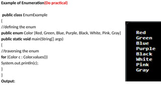 Example of Enumeration(Do practical)
public class EnumExample
{
//defining the enum
public enum Color {Red, Green, Blue, Purple, Black, White, Pink, Gray}
public static void main(String[] args)
{
//traversing the enum
for (Color c : Color.values())
System.out.println(c);
}
}
Output:
 
