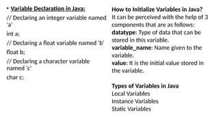 • Variable Declaration in Java:
// Declaring an integer variable named
'a'
int a;
// Declaring a float variable named 'b'
float b;
// Declaring a character variable
named 'c'
char c;
How to Initialize Variables in Java?
It can be perceived with the help of 3
components that are as follows:
datatype: Type of data that can be
stored in this variable.
variable_name: Name given to the
variable.
value: It is the initial value stored in
the variable.
Types of Variables in Java
Local Variables
Instance Variables
Static Variables
 