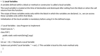 • 1. Local Variables
A variable defined within a block or method or constructor is called a local variable.
The Local variable is created at the time of declaration and destroyed after exiting from the block or when the call
returns from the function.
The scope of these variables exists only within the block in which the variables are declared, i.e., we can access
these variables only within that block.
Initialization of the local variable is mandatory before using it in the defined scope.
// Local Variables - Java Program to implement
import java.io.*;
class PVP {
public static void main(String[] args)
{
int var = 10; // Declared a Local Variable
System.out.println("Local Variable: " + var); // This variable is local to this main method only
}
}
 