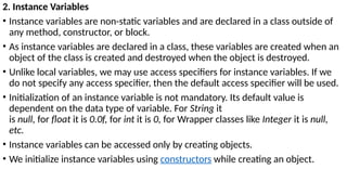 2. Instance Variables
• Instance variables are non-static variables and are declared in a class outside of
any method, constructor, or block.
• As instance variables are declared in a class, these variables are created when an
object of the class is created and destroyed when the object is destroyed.
• Unlike local variables, we may use access specifiers for instance variables. If we
do not specify any access specifier, then the default access specifier will be used.
• Initialization of an instance variable is not mandatory. Its default value is
dependent on the data type of variable. For String it
is null, for float it is 0.0f, for int it is 0, for Wrapper classes like Integer it is null,
etc.
• Instance variables can be accessed only by creating objects.
• We initialize instance variables using constructors while creating an object.
 