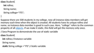 class Student{
int rollno;
String name;
String college="ITS";
}
Suppose there are 500 students in my college, now all instance data members will get
memory each time when the object is created. All students have its unique rollno and
name, so instance data member is good in such case. Here, "college" refers to the common
property of all objects. If we make it static, this field will get the memory only once.
//Java Program to demonstrate the use of static variable
class Student{
int rollno;//instance variable
String name;
static String college ="ITS";//static variable
 