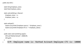 public class GFG {
static String Employee_name;
static float Employee_salary;
static void set(String n, float p) {
Employee_name = n;
Employee_salary = p;
}
static void get() {
System.out.println("Employee name is: " +Employee_name );
System.out.println("Employee CTC is: " + Employee_salary);
}
public static void main(String args[]) {
GFG.set("Rathod Avinash", 10000.0f);
GFG.get();
}
} O/P: Employee name is: Rathod Avinash Employee CTC is: 10000.
 