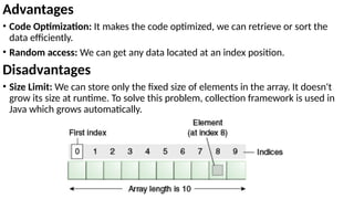 Advantages
• Code Optimization: It makes the code optimized, we can retrieve or sort the
data efficiently.
• Random access: We can get any data located at an index position.
Disadvantages
• Size Limit: We can store only the fixed size of elements in the array. It doesn't
grow its size at runtime. To solve this problem, collection framework is used in
Java which grows automatically.
 