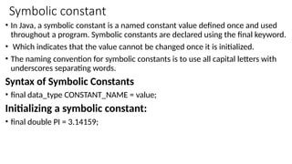 Symbolic constant
• In Java, a symbolic constant is a named constant value defined once and used
throughout a program. Symbolic constants are declared using the final keyword.
• Which indicates that the value cannot be changed once it is initialized.
• The naming convention for symbolic constants is to use all capital letters with
underscores separating words.
Syntax of Symbolic Constants
• final data_type CONSTANT_NAME = value;
Initializing a symbolic constant:
• final double PI = 3.14159;
 