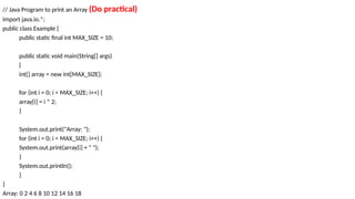 // Java Program to print an Array (Do practical)
import java.io.*;
public class Example {
public static final int MAX_SIZE = 10;
public static void main(String[] args)
{
int[] array = new int[MAX_SIZE];
for (int i = 0; i < MAX_SIZE; i++) {
array[i] = i * 2;
}
System.out.print("Array: ");
for (int i = 0; i < MAX_SIZE; i++) {
System.out.print(array[i] + " ");
}
System.out.println();
}
}
Array: 0 2 4 6 8 10 12 14 16 18
 