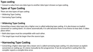 Type casting
• Convert a value from one data type to another data type is known as type casting.
Types of Type Casting
There are two types of type casting:
• Widening Type Casting
• Narrowing Type Casting
• Widening Type Casting
Converting a lower data type into a higher one is called widening type casting. It is also known as implicit
conversion or casting down. It is done automatically. It is safe because there is no chance to lose data. It takes
place when:
• Both data types must be compatible with each other.
• The target type must be larger than the source type.
• Narrowing Type Casting
• Converting a higher data type into a lower one is called narrowing type casting. It is also known as explicit
conversion or casting up. It is done manually by the programmer. If we do not perform casting then the
compiler reports a compile-time error.
 