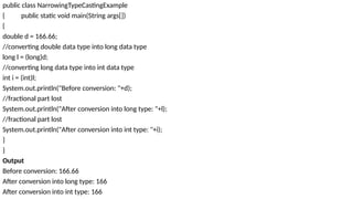 public class NarrowingTypeCastingExample
{ public static void main(String args[])
{
double d = 166.66;
//converting double data type into long data type
long l = (long)d;
//converting long data type into int data type
int i = (int)l;
System.out.println("Before conversion: "+d);
//fractional part lost
System.out.println("After conversion into long type: "+l);
//fractional part lost
System.out.println("After conversion into int type: "+i);
}
}
Output
Before conversion: 166.66
After conversion into long type: 166
After conversion into int type: 166
 