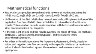 Mathematical functions
• Java Math class provides several methods to work on math calculations like
min(), max(), avg(), sin(), cos(), tan(), round(), ceil(), floor(), abs() etc.
• Unlike some of the StrictMath class numeric methods, all implementations of the
equivalent function of Math class can't define to return the bit-for-bit same
results. This relaxation permits implementation with better-performance where
strict reproducibility is not required.
• If the size is int or long and the results overflow the range of value, the methods
addExact(), subtractExact(), multiplyExact(), and toIntExact() throw
an ArithmeticException.
• For other arithmetic operations like increment, decrement, divide, absolute
value, and negation overflow occur only with a specific minimum or maximum
value. It should be checked against the maximum and minimum value as
appropriate.
 