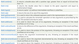 Math.random() It returns a double value with a positive sign, greater than or equal to 0.0 and less
than 1.0.
Math.rint() It returns the double value that is closest to the given argument and equal to
mathematical integer.
Math.hypot() It returns sqrt(x2
+y2
) without intermediate overflow or underflow.
Math.ulp() It returns the size of an ulp of the argument.
Math.getExponent() It is used to return the unbiased exponent used in the representation of a value.
Math.IEEEremainder() It is used to calculate the remainder operation on two arguments as prescribed by the
IEEE 754 standard and returns value.
Math.addExact() It is used to return the sum of its arguments, throwing an exception if the result
overflows an int or long.
Math.subtractExact() It returns the difference of the arguments, throwing an exception if the result overflows
an int.
Math.multiplyExact() It is used to return the product of the arguments, throwing an exception if the result
overflows an int or long.
Math.incrementExact() It returns the argument incremented by one, throwing an exception if the result
overflows an int.
Math.decrementExact(
)
It is used to return the argument decremented by one, throwing an exception if the
result overflows an int or long.
Math.negateExact() It is used to return the negation of the argument, throwing an exception if the result
 