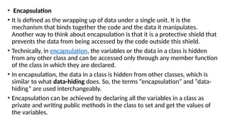 • Encapsulation
• It is defined as the wrapping up of data under a single unit. It is the
mechanism that binds together the code and the data it manipulates.
Another way to think about encapsulation is that it is a protective shield that
prevents the data from being accessed by the code outside this shield.
• Technically, in encapsulation, the variables or the data in a class is hidden
from any other class and can be accessed only through any member function
of the class in which they are declared.
• In encapsulation, the data in a class is hidden from other classes, which is
similar to what data-hiding does. So, the terms “encapsulation” and “data-
hiding” are used interchangeably.
• Encapsulation can be achieved by declaring all the variables in a class as
private and writing public methods in the class to set and get the values of
the variables.
 