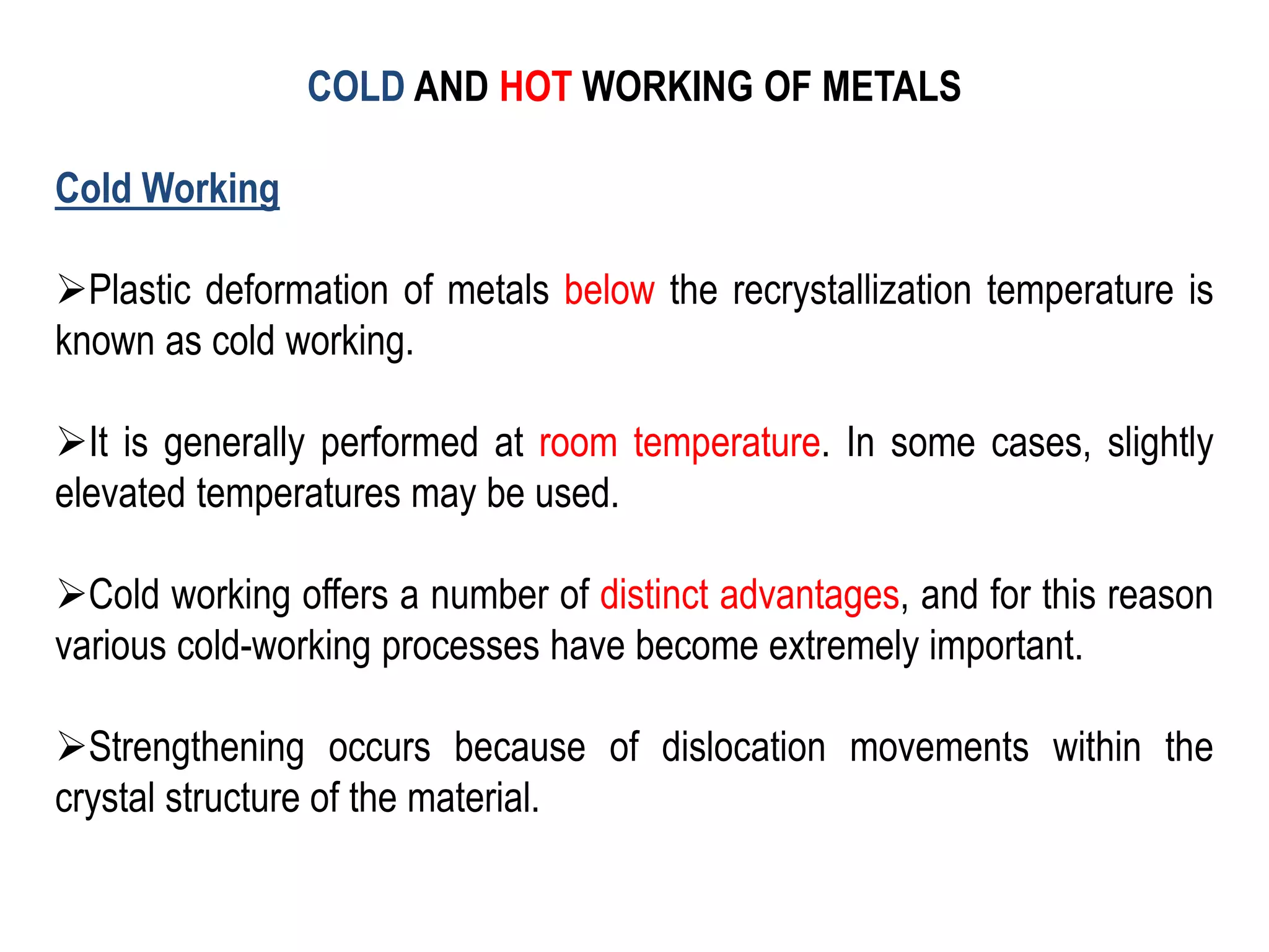 COLD AND HOT WORKING OF METALS
Cold Working
➢Plastic deformation of metals below the recrystallization temperature is
known as cold working.
➢It is generally performed at room temperature. In some cases, slightly
elevated temperatures may be used.
➢Cold working offers a number of distinct advantages, and for this reason
various cold-working processes have become extremely important.
➢Strengthening occurs because of dislocation movements within the
crystal structure of the material.
 