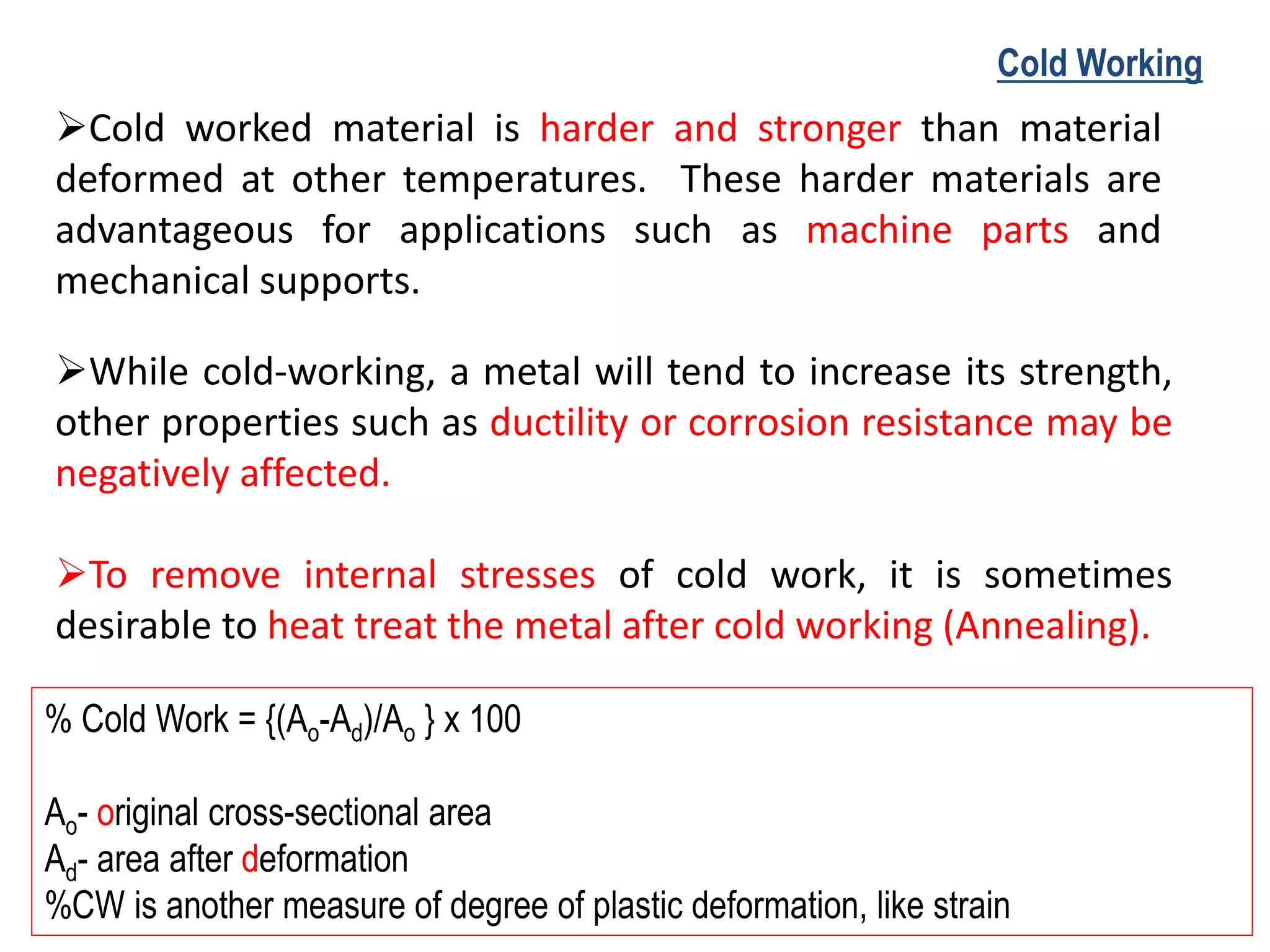 ➢Cold worked material is harder and stronger than material
deformed at other temperatures. These harder materials are
advantageous for applications such as machine parts and
mechanical supports.
➢While cold-working, a metal will tend to increase its strength,
other properties such as ductility or corrosion resistance may be
negatively affected.
➢To remove internal stresses of cold work, it is sometimes
desirable to heat treat the metal after cold working (Annealing).
Cold Working
% Cold Work = {(Ao-Ad)/Ao } x 100
Ao- original cross-sectional area
Ad- area after deformation
%CW is another measure of degree of plastic deformation, like strain
 