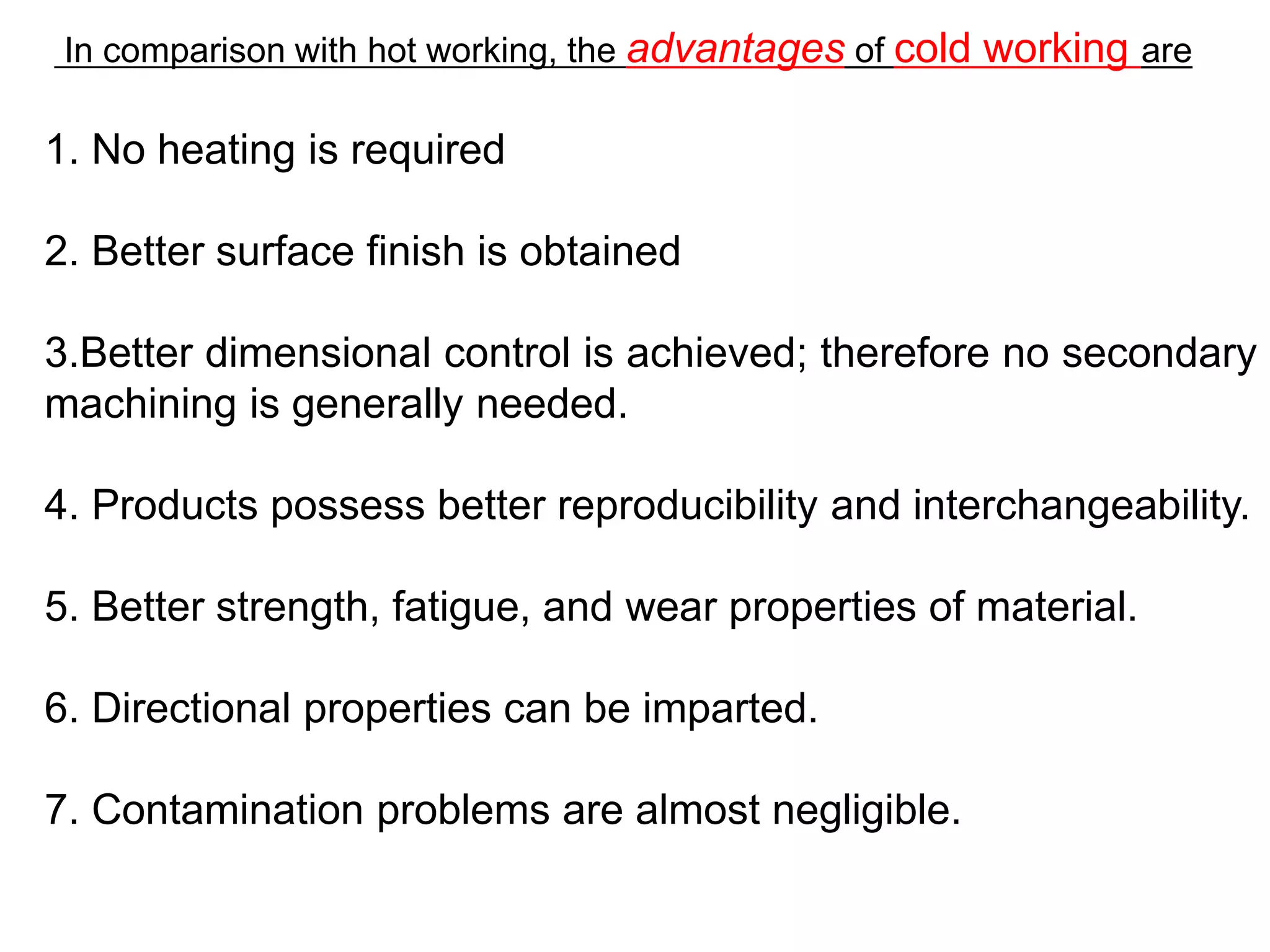 In comparison with hot working, the advantages of cold working are
1. No heating is required
2. Better surface finish is obtained
3.Better dimensional control is achieved; therefore no secondary
machining is generally needed.
4. Products possess better reproducibility and interchangeability.
5. Better strength, fatigue, and wear properties of material.
6. Directional properties can be imparted.
7. Contamination problems are almost negligible.
 
