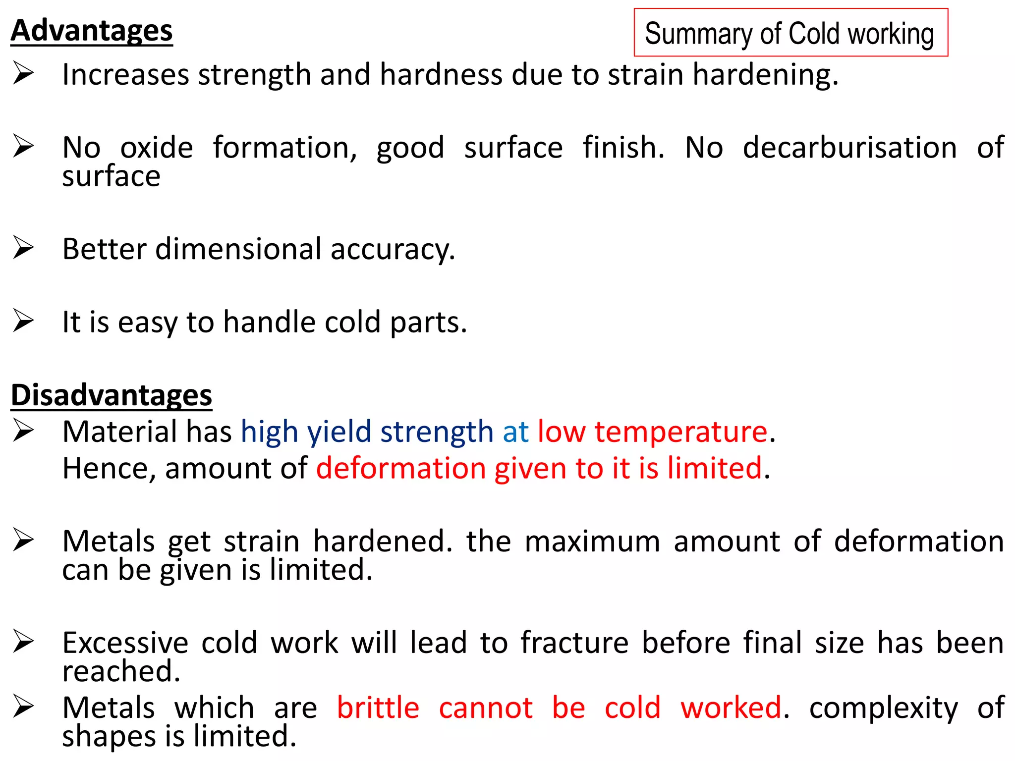 Advantages
➢ Increases strength and hardness due to strain hardening.
➢ No oxide formation, good surface finish. No decarburisation of
surface
➢ Better dimensional accuracy.
➢ It is easy to handle cold parts.
Disadvantages
➢ Material has high yield strength at low temperature.
Hence, amount of deformation given to it is limited.
➢ Metals get strain hardened. the maximum amount of deformation
can be given is limited.
➢ Excessive cold work will lead to fracture before final size has been
reached.
➢ Metals which are brittle cannot be cold worked. complexity of
shapes is limited.
Summary of Cold working
 