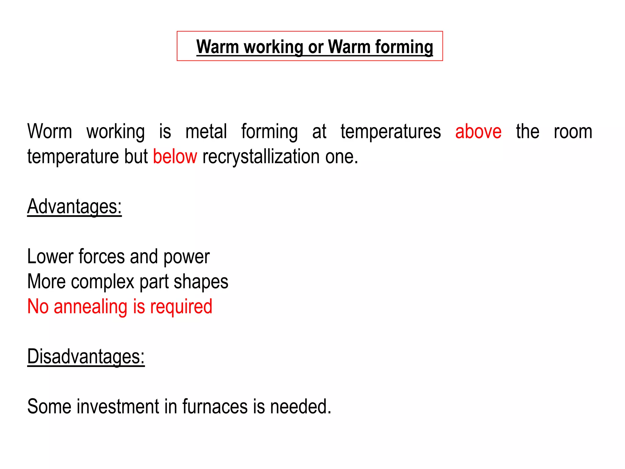 Worm working is metal forming at temperatures above the room
temperature but below recrystallization one.
Advantages:
Lower forces and power
More complex part shapes
No annealing is required
Disadvantages:
Some investment in furnaces is needed.
Warm working or Warm forming
 