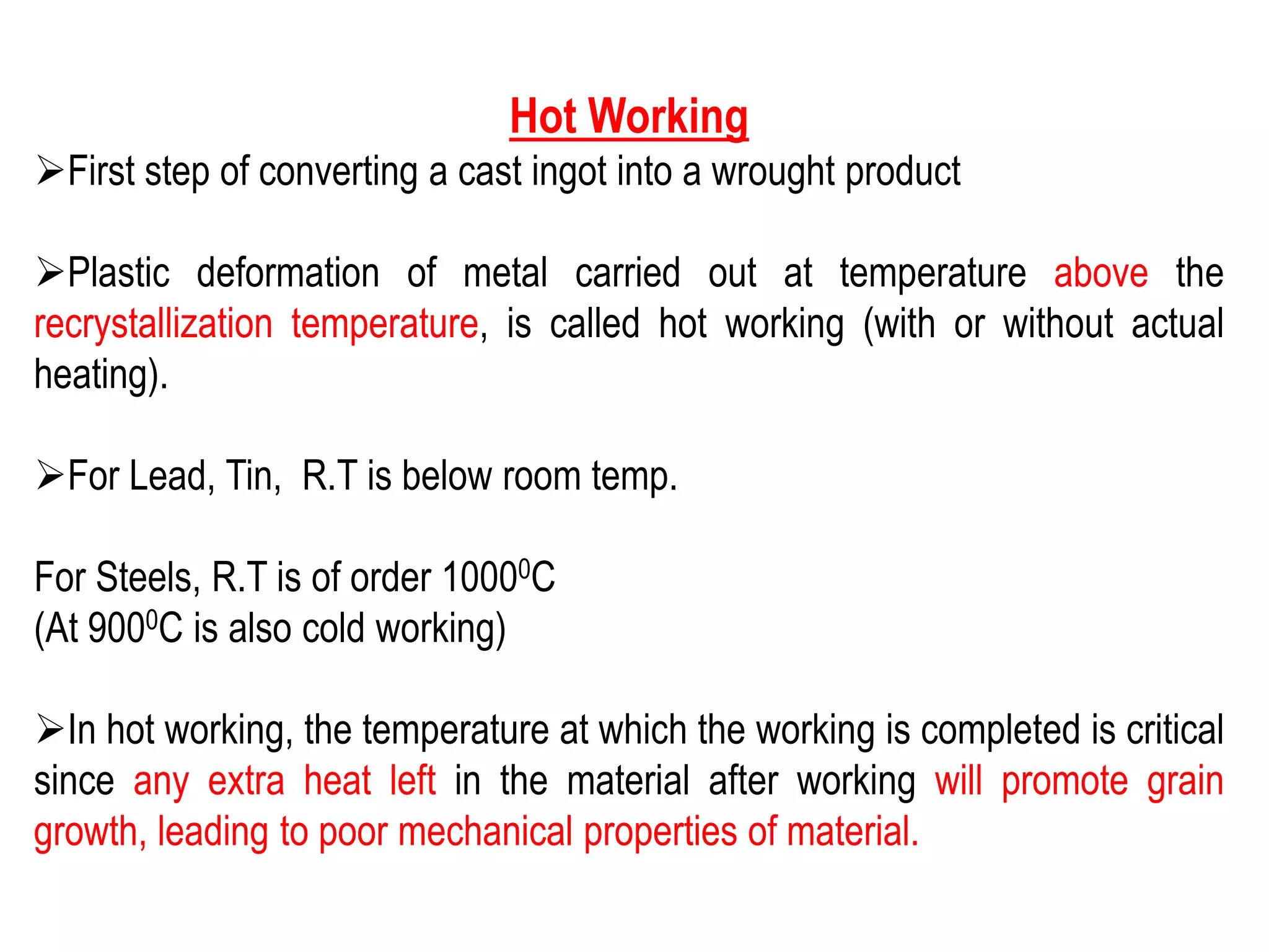 Hot Working
➢First step of converting a cast ingot into a wrought product
➢Plastic deformation of metal carried out at temperature above the
recrystallization temperature, is called hot working (with or without actual
heating).
➢For Lead, Tin, R.T is below room temp.
For Steels, R.T is of order 10000C
(At 9000C is also cold working)
➢In hot working, the temperature at which the working is completed is critical
since any extra heat left in the material after working will promote grain
growth, leading to poor mechanical properties of material.
 