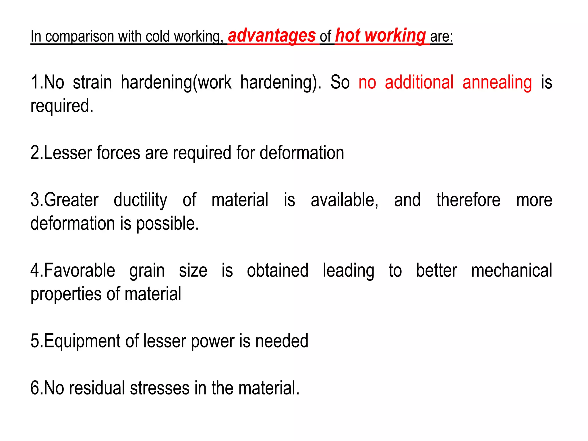 In comparison with cold working, advantages of hot working are:
1.No strain hardening(work hardening). So no additional annealing is
required.
2.Lesser forces are required for deformation
3.Greater ductility of material is available, and therefore more
deformation is possible.
4.Favorable grain size is obtained leading to better mechanical
properties of material
5.Equipment of lesser power is needed
6.No residual stresses in the material.
 