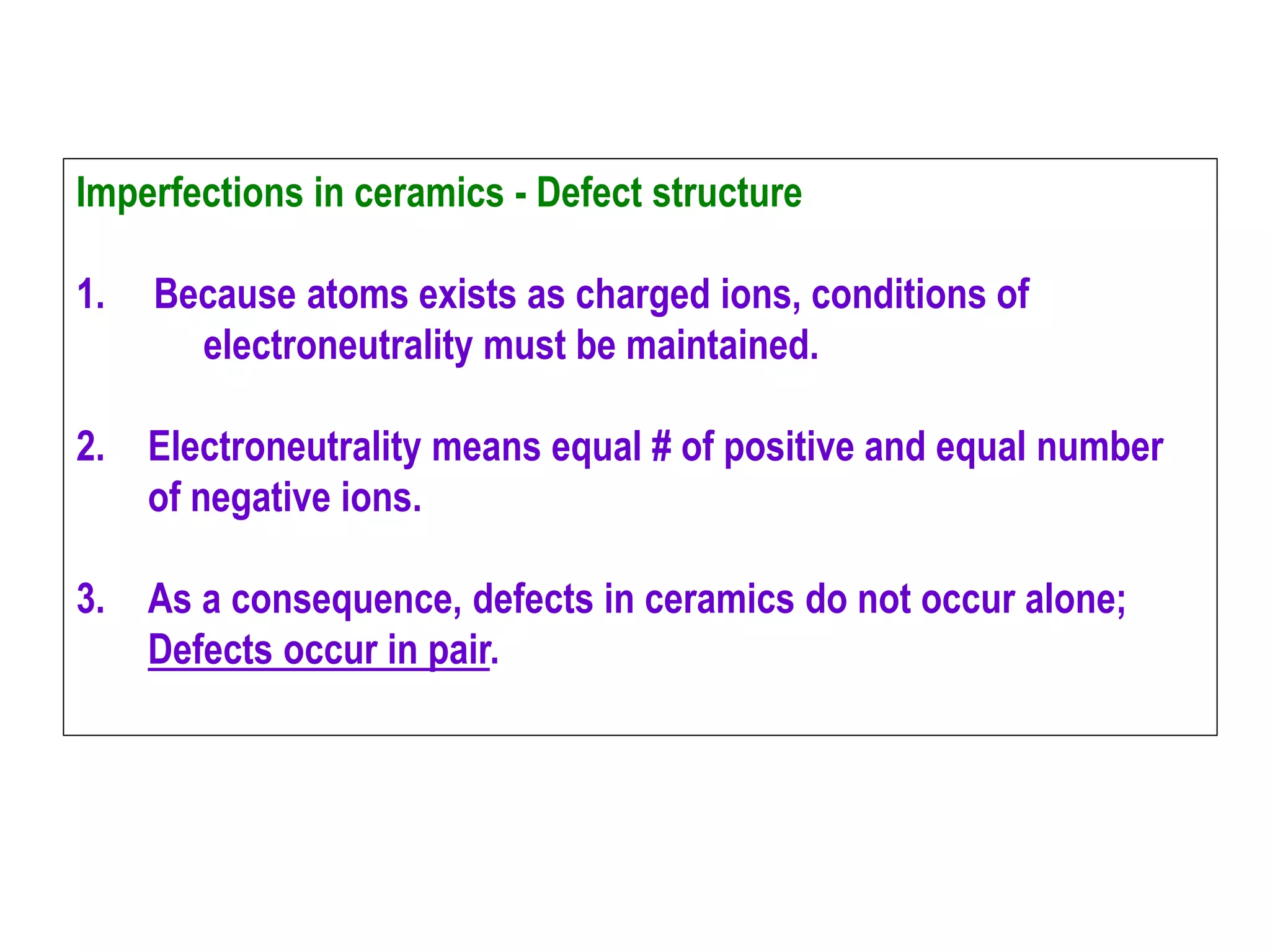 Imperfections in ceramics - Defect structure
1. Because atoms exists as charged ions, conditions of
electroneutrality must be maintained.
2. Electroneutrality means equal # of positive and equal number
of negative ions.
3. As a consequence, defects in ceramics do not occur alone;
Defects occur in pair.
 