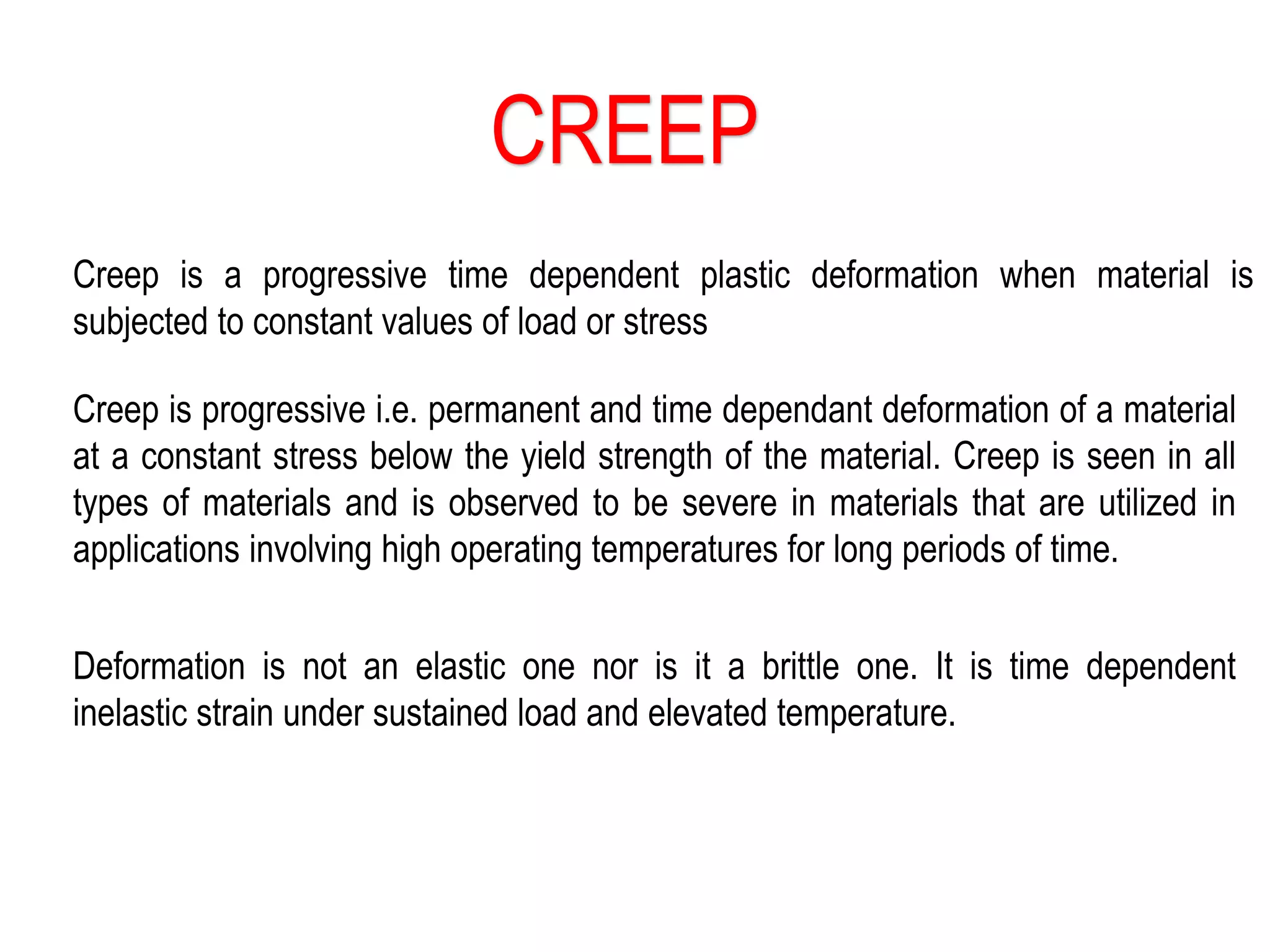 CREEP
Creep is a progressive time dependent plastic deformation when material is
subjected to constant values of load or stress
Creep is progressive i.e. permanent and time dependant deformation of a material
at a constant stress below the yield strength of the material. Creep is seen in all
types of materials and is observed to be severe in materials that are utilized in
applications involving high operating temperatures for long periods of time.
Deformation is not an elastic one nor is it a brittle one. It is time dependent
inelastic strain under sustained load and elevated temperature.
 
