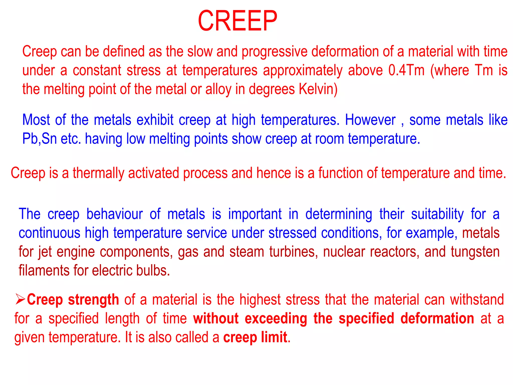 Creep can be defined as the slow and progressive deformation of a material with time
under a constant stress at temperatures approximately above 0.4Tm (where Tm is
the melting point of the metal or alloy in degrees Kelvin)
Most of the metals exhibit creep at high temperatures. However , some metals like
Pb,Sn etc. having low melting points show creep at room temperature.
Creep is a thermally activated process and hence is a function of temperature and time.
The creep behaviour of metals is important in determining their suitability for a
continuous high temperature service under stressed conditions, for example, metals
for jet engine components, gas and steam turbines, nuclear reactors, and tungsten
filaments for electric bulbs.
➢Creep strength of a material is the highest stress that the material can withstand
for a specified length of time without exceeding the specified deformation at a
given temperature. It is also called a creep limit.
CREEP
 