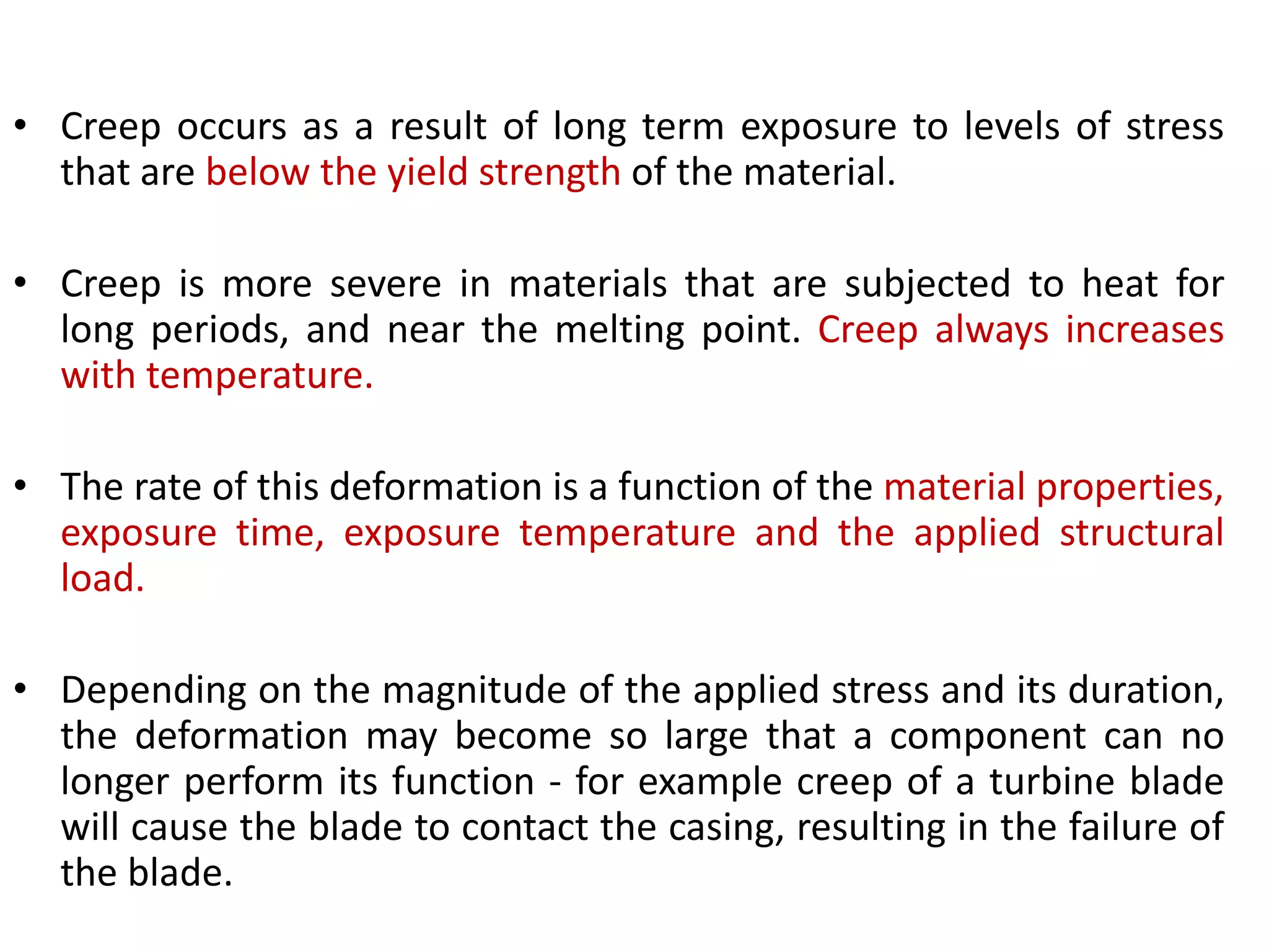 • Creep occurs as a result of long term exposure to levels of stress
that are below the yield strength of the material.
• Creep is more severe in materials that are subjected to heat for
long periods, and near the melting point. Creep always increases
with temperature.
• The rate of this deformation is a function of the material properties,
exposure time, exposure temperature and the applied structural
load.
• Depending on the magnitude of the applied stress and its duration,
the deformation may become so large that a component can no
longer perform its function - for example creep of a turbine blade
will cause the blade to contact the casing, resulting in the failure of
the blade.
 