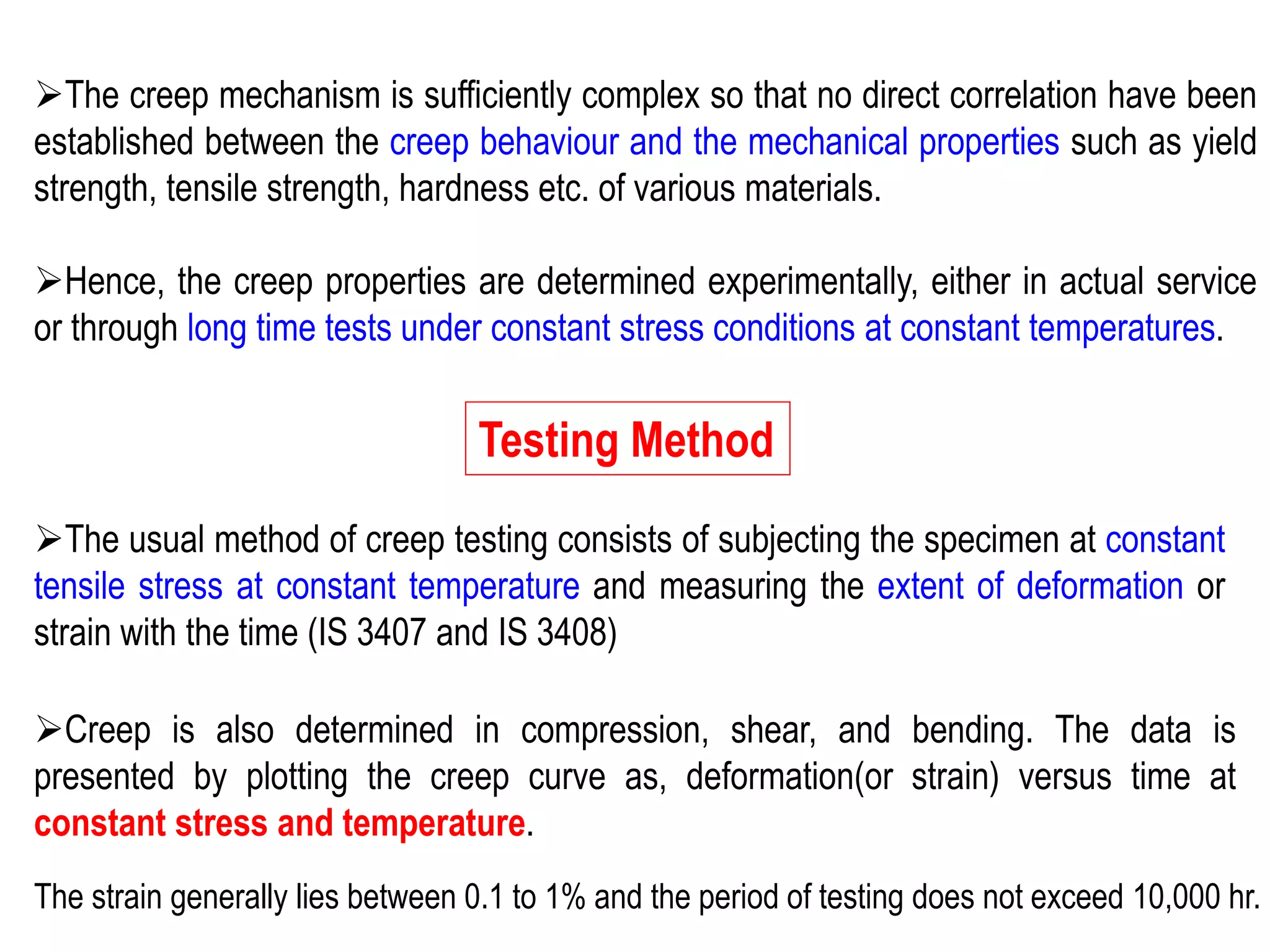 ➢The creep mechanism is sufficiently complex so that no direct correlation have been
established between the creep behaviour and the mechanical properties such as yield
strength, tensile strength, hardness etc. of various materials.
➢Hence, the creep properties are determined experimentally, either in actual service
or through long time tests under constant stress conditions at constant temperatures.
Testing Method
➢The usual method of creep testing consists of subjecting the specimen at constant
tensile stress at constant temperature and measuring the extent of deformation or
strain with the time (IS 3407 and IS 3408)
➢Creep is also determined in compression, shear, and bending. The data is
presented by plotting the creep curve as, deformation(or strain) versus time at
constant stress and temperature.
The strain generally lies between 0.1 to 1% and the period of testing does not exceed 10,000 hr.
 