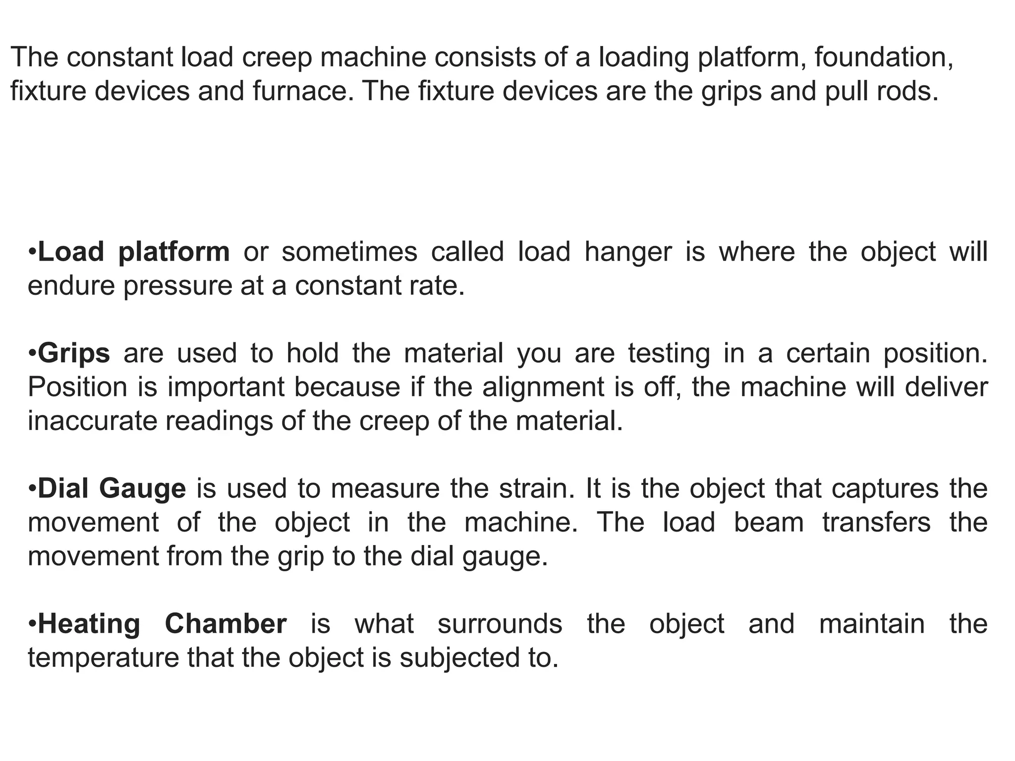 The constant load creep machine consists of a loading platform, foundation,
fixture devices and furnace. The fixture devices are the grips and pull rods.
•Load platform or sometimes called load hanger is where the object will
endure pressure at a constant rate.
•Grips are used to hold the material you are testing in a certain position.
Position is important because if the alignment is off, the machine will deliver
inaccurate readings of the creep of the material.
•Dial Gauge is used to measure the strain. It is the object that captures the
movement of the object in the machine. The load beam transfers the
movement from the grip to the dial gauge.
•Heating Chamber is what surrounds the object and maintain the
temperature that the object is subjected to.
 