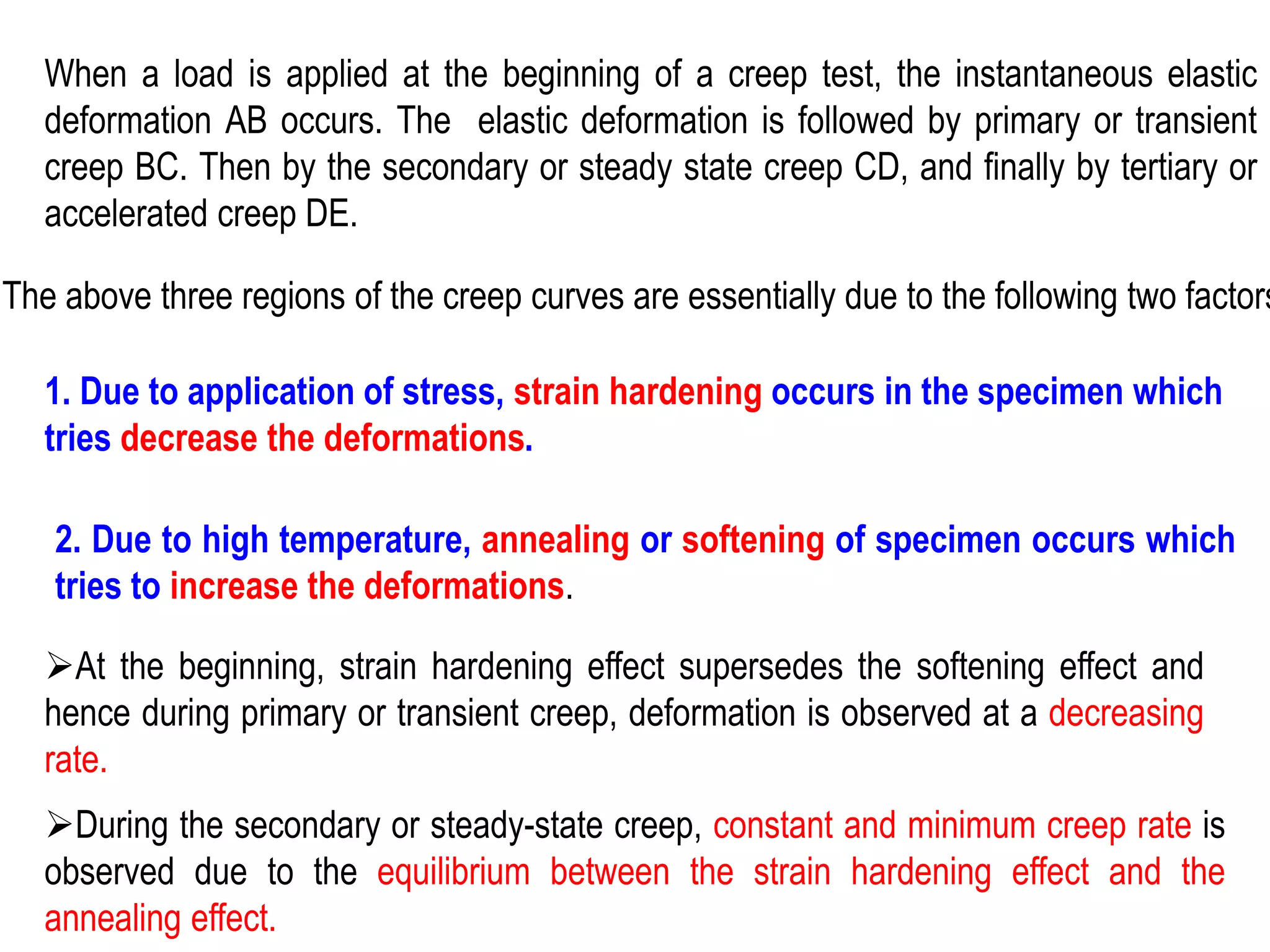 When a load is applied at the beginning of a creep test, the instantaneous elastic
deformation AB occurs. The elastic deformation is followed by primary or transient
creep BC. Then by the secondary or steady state creep CD, and finally by tertiary or
accelerated creep DE.
The above three regions of the creep curves are essentially due to the following two factors
1. Due to application of stress, strain hardening occurs in the specimen which
tries decrease the deformations.
2. Due to high temperature, annealing or softening of specimen occurs which
tries to increase the deformations.
➢At the beginning, strain hardening effect supersedes the softening effect and
hence during primary or transient creep, deformation is observed at a decreasing
rate.
➢During the secondary or steady-state creep, constant and minimum creep rate is
observed due to the equilibrium between the strain hardening effect and the
annealing effect.
 
