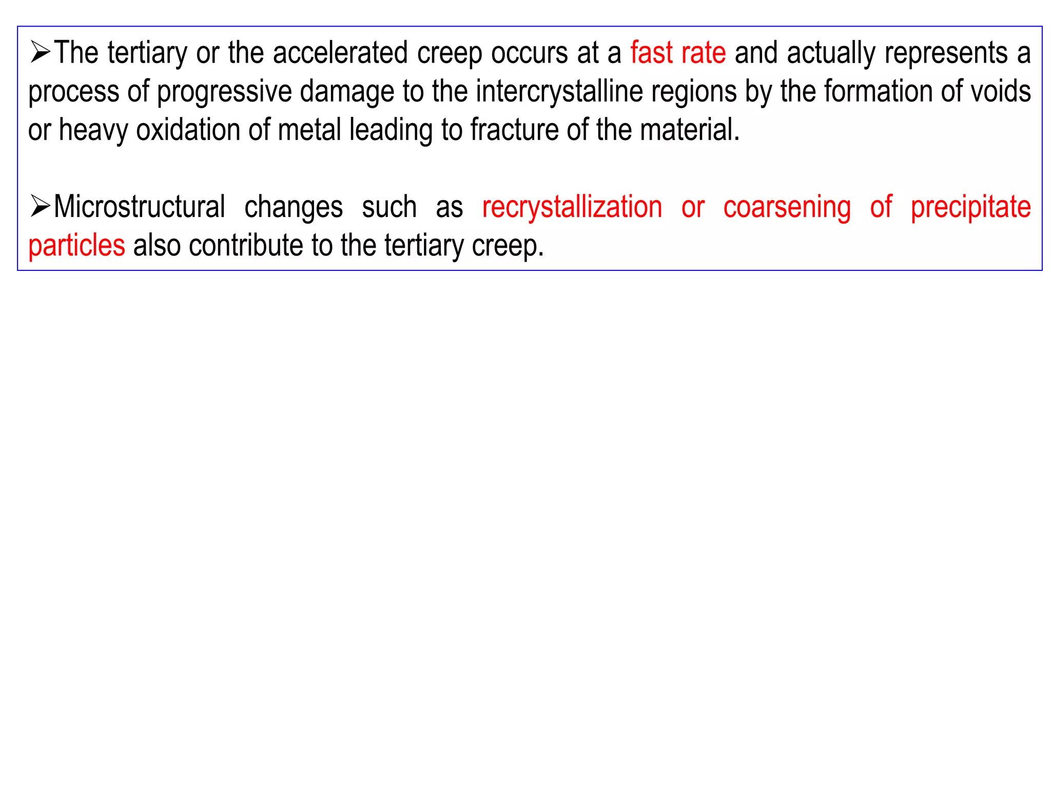 ➢The tertiary or the accelerated creep occurs at a fast rate and actually represents a
process of progressive damage to the intercrystalline regions by the formation of voids
or heavy oxidation of metal leading to fracture of the material.
➢Microstructural changes such as recrystallization or coarsening of precipitate
particles also contribute to the tertiary creep.
 