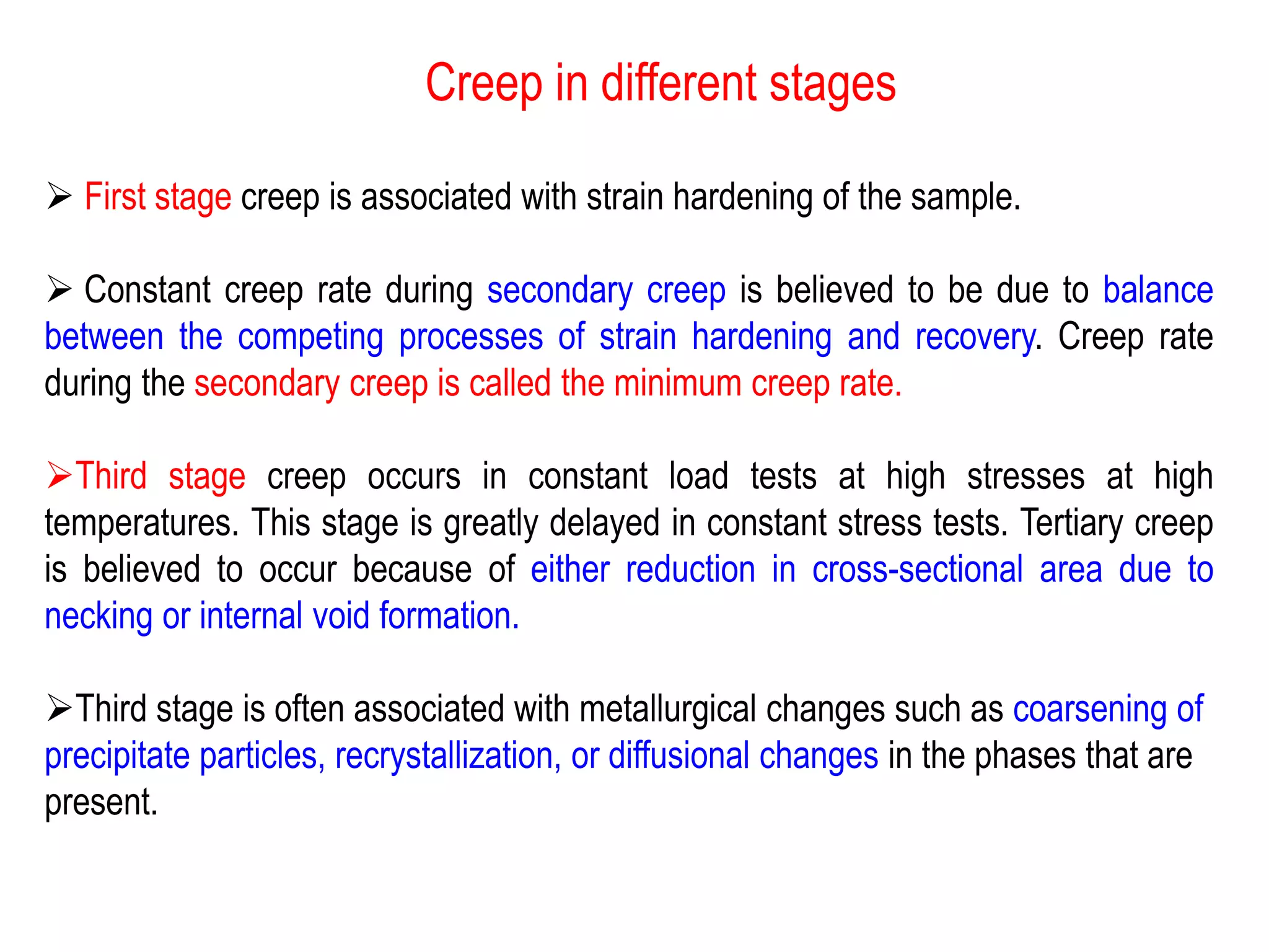 Creep in different stages
➢ First stage creep is associated with strain hardening of the sample.
➢ Constant creep rate during secondary creep is believed to be due to balance
between the competing processes of strain hardening and recovery. Creep rate
during the secondary creep is called the minimum creep rate.
➢Third stage creep occurs in constant load tests at high stresses at high
temperatures. This stage is greatly delayed in constant stress tests. Tertiary creep
is believed to occur because of either reduction in cross-sectional area due to
necking or internal void formation.
➢Third stage is often associated with metallurgical changes such as coarsening of
precipitate particles, recrystallization, or diffusional changes in the phases that are
present.
 