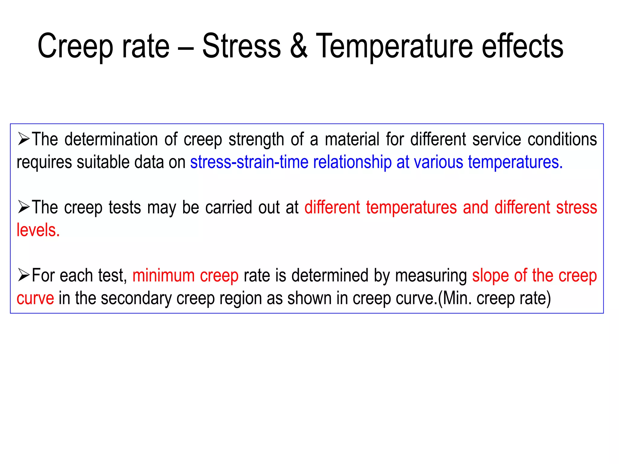 ➢The determination of creep strength of a material for different service conditions
requires suitable data on stress-strain-time relationship at various temperatures.
➢The creep tests may be carried out at different temperatures and different stress
levels.
➢For each test, minimum creep rate is determined by measuring slope of the creep
curve in the secondary creep region as shown in creep curve.(Min. creep rate)
Creep rate – Stress & Temperature effects
 