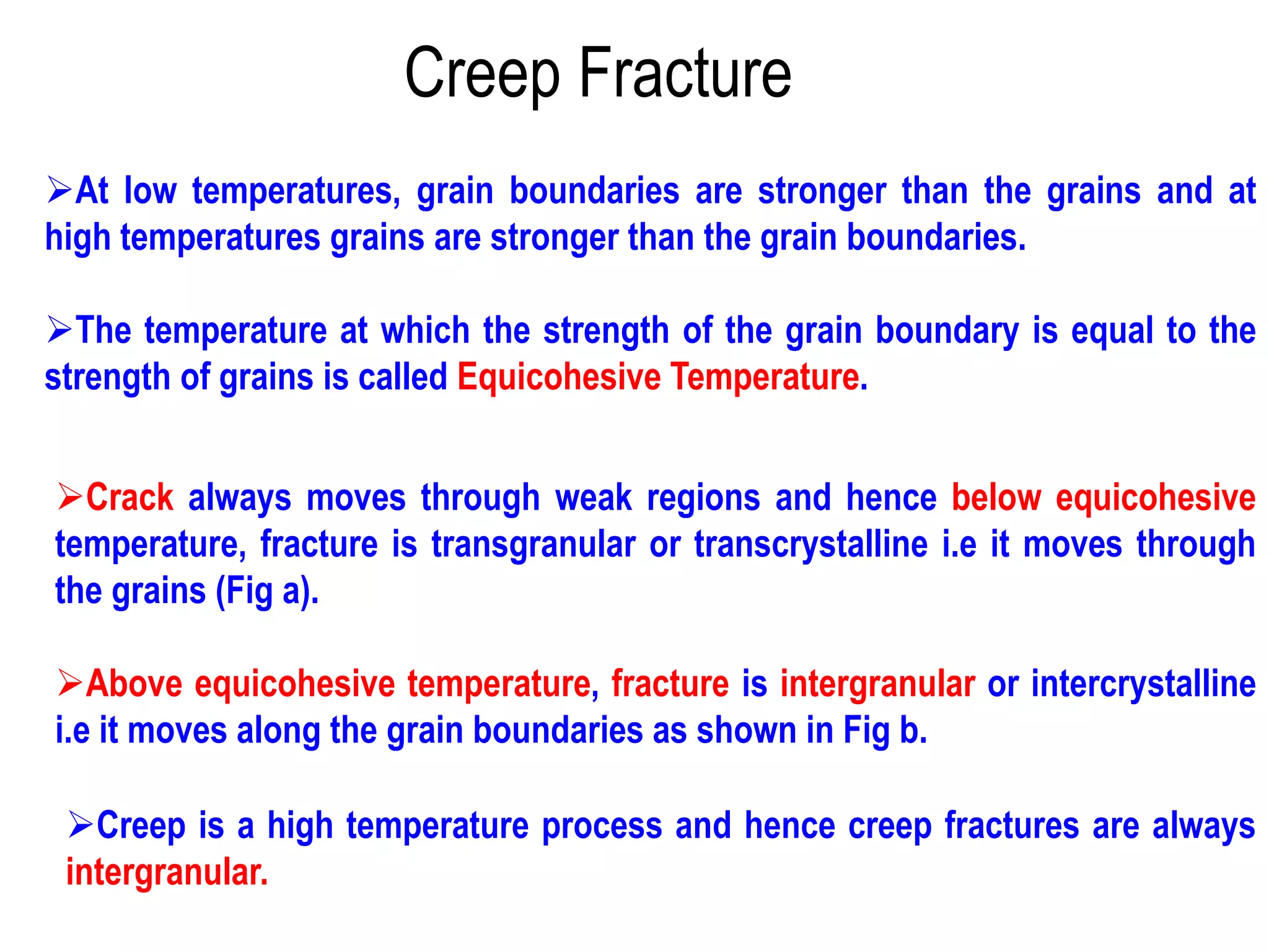 Creep Fracture
➢At low temperatures, grain boundaries are stronger than the grains and at
high temperatures grains are stronger than the grain boundaries.
➢The temperature at which the strength of the grain boundary is equal to the
strength of grains is called Equicohesive Temperature.
➢Crack always moves through weak regions and hence below equicohesive
temperature, fracture is transgranular or transcrystalline i.e it moves through
the grains (Fig a).
➢Above equicohesive temperature, fracture is intergranular or intercrystalline
i.e it moves along the grain boundaries as shown in Fig b.
➢Creep is a high temperature process and hence creep fractures are always
intergranular.
 