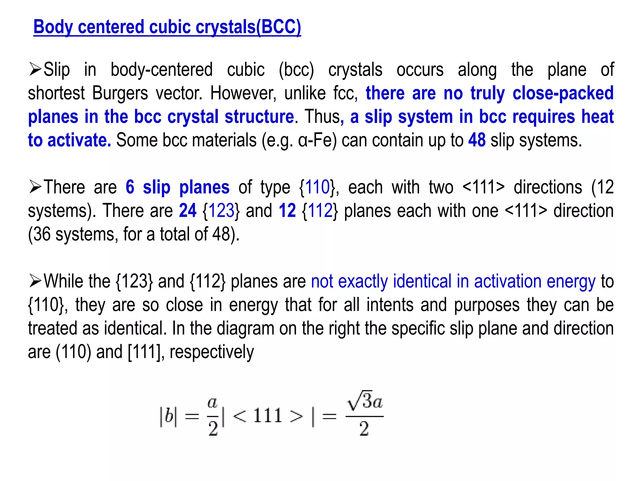 Body centered cubic crystals(BCC)
➢Slip in body-centered cubic (bcc) crystals occurs along the plane of
shortest Burgers vector. However, unlike fcc, there are no truly close-packed
planes in the bcc crystal structure. Thus, a slip system in bcc requires heat
to activate. Some bcc materials (e.g. α-Fe) can contain up to 48 slip systems.
➢There are 6 slip planes of type {110}, each with two <111> directions (12
systems). There are 24 {123} and 12 {112} planes each with one <111> direction
(36 systems, for a total of 48).
➢While the {123} and {112} planes are not exactly identical in activation energy to
{110}, they are so close in energy that for all intents and purposes they can be
treated as identical. In the diagram on the right the specific slip plane and direction
are (110) and [111], respectively
 