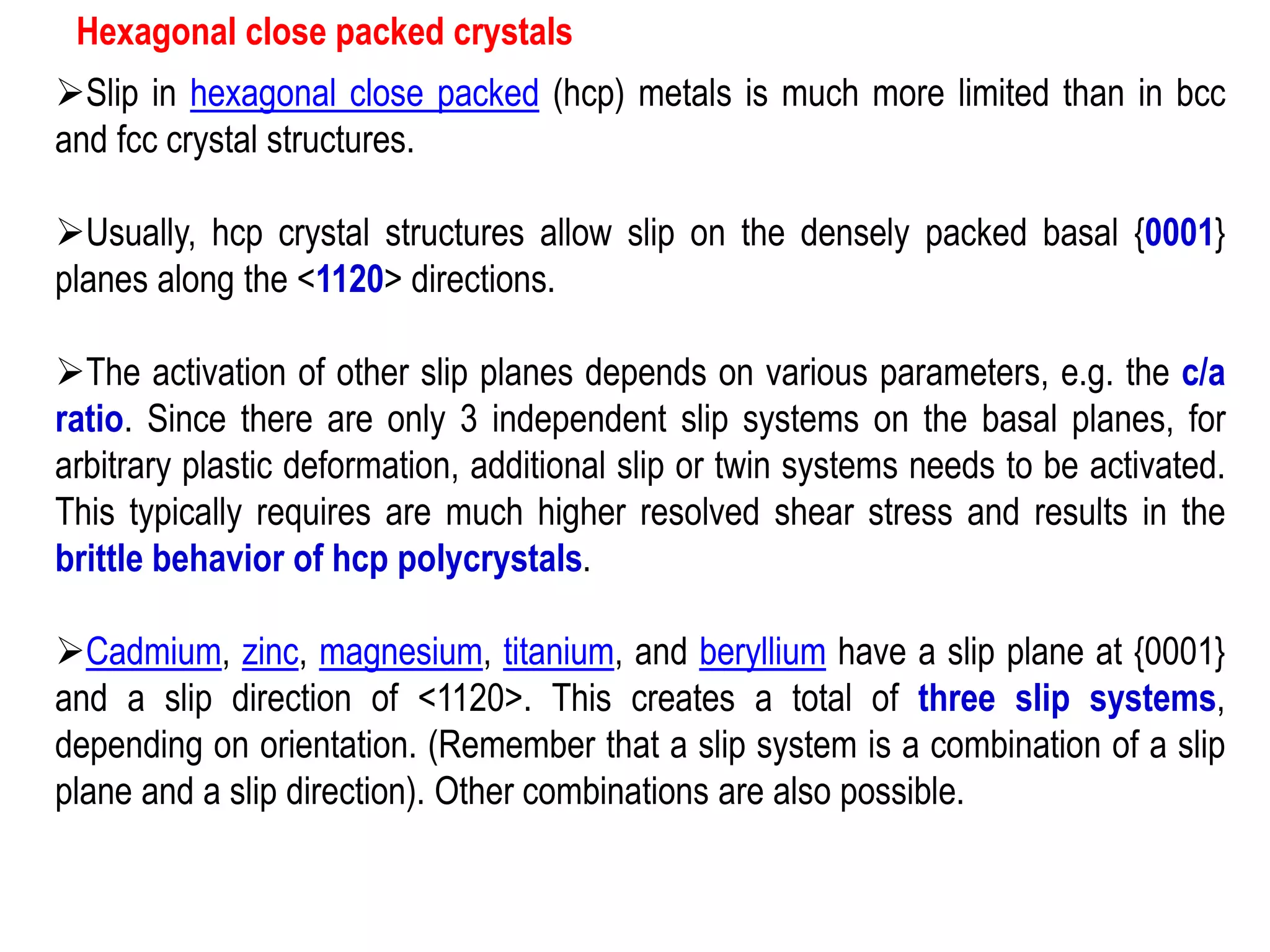 Hexagonal close packed crystals
➢Slip in hexagonal close packed (hcp) metals is much more limited than in bcc
and fcc crystal structures.
➢Usually, hcp crystal structures allow slip on the densely packed basal {0001}
planes along the <1120> directions.
➢The activation of other slip planes depends on various parameters, e.g. the c/a
ratio. Since there are only 3 independent slip systems on the basal planes, for
arbitrary plastic deformation, additional slip or twin systems needs to be activated.
This typically requires are much higher resolved shear stress and results in the
brittle behavior of hcp polycrystals.
➢Cadmium, zinc, magnesium, titanium, and beryllium have a slip plane at {0001}
and a slip direction of <1120>. This creates a total of three slip systems,
depending on orientation. (Remember that a slip system is a combination of a slip
plane and a slip direction). Other combinations are also possible.
 