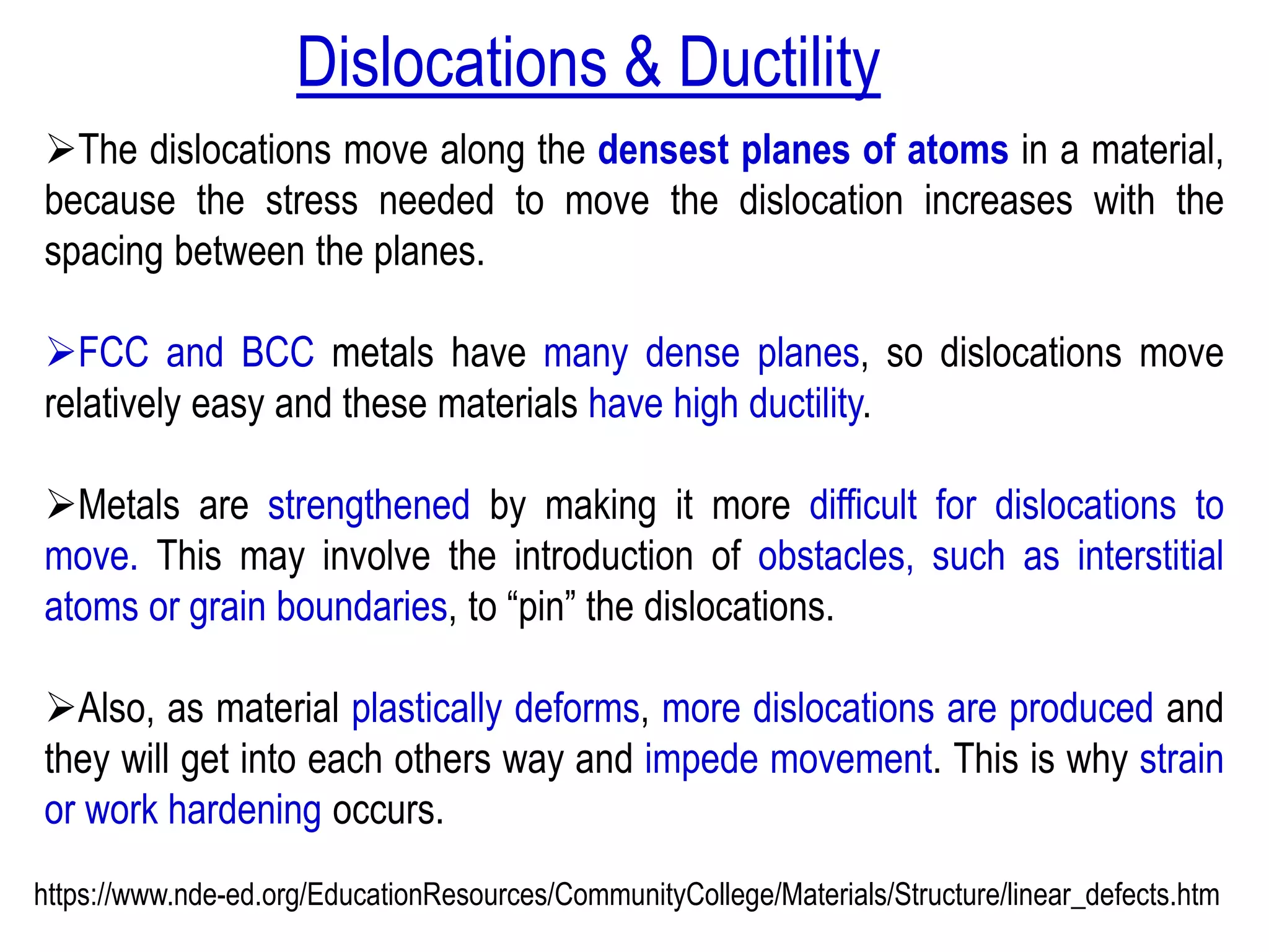 ➢The dislocations move along the densest planes of atoms in a material,
because the stress needed to move the dislocation increases with the
spacing between the planes.
➢FCC and BCC metals have many dense planes, so dislocations move
relatively easy and these materials have high ductility.
➢Metals are strengthened by making it more difficult for dislocations to
move. This may involve the introduction of obstacles, such as interstitial
atoms or grain boundaries, to “pin” the dislocations.
➢Also, as material plastically deforms, more dislocations are produced and
they will get into each others way and impede movement. This is why strain
or work hardening occurs.
https://www.nde-ed.org/EducationResources/CommunityCollege/Materials/Structure/linear_defects.htm
Dislocations & Ductility
 