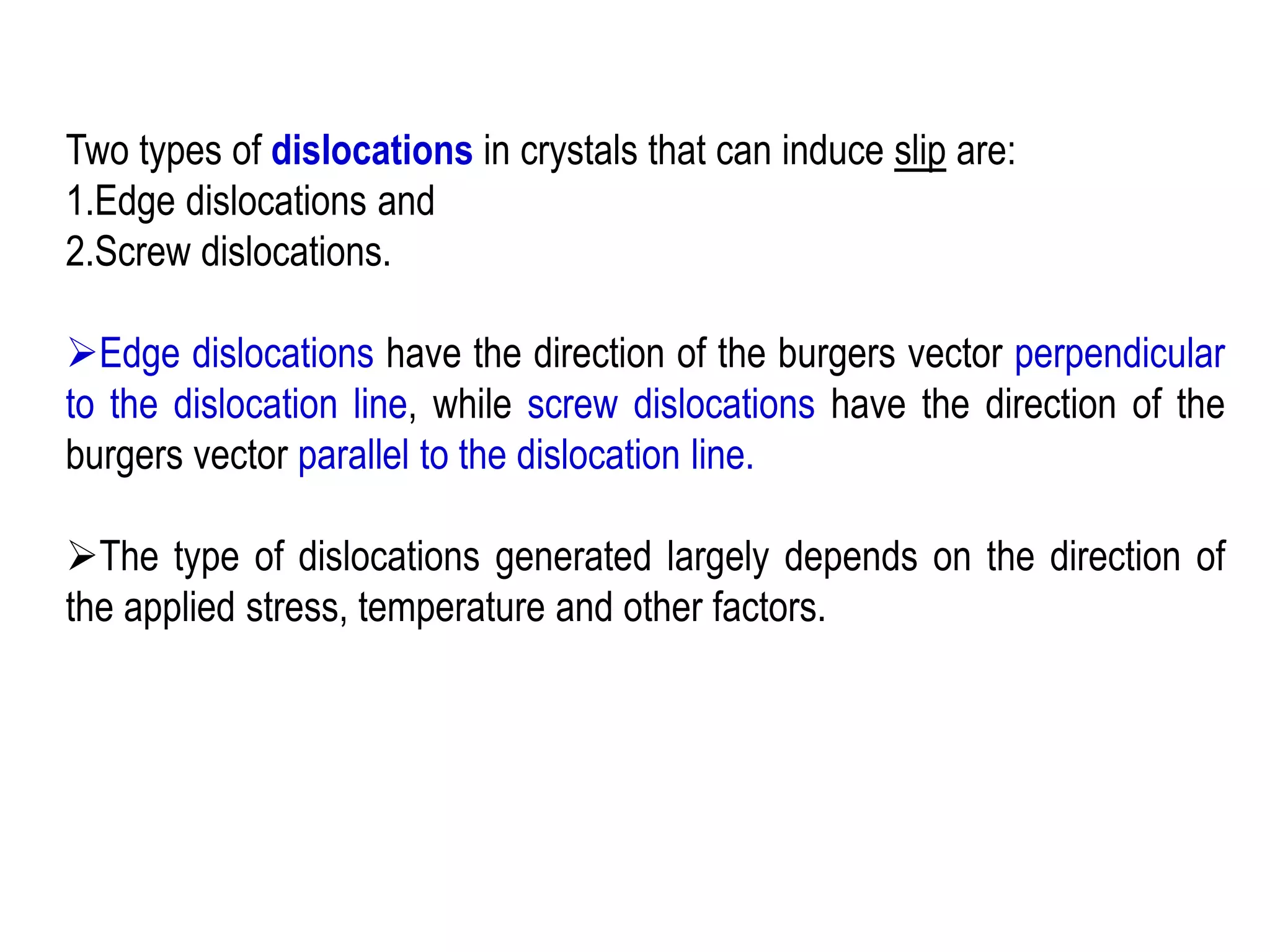 Two types of dislocations in crystals that can induce slip are:
1.Edge dislocations and
2.Screw dislocations.
➢Edge dislocations have the direction of the burgers vector perpendicular
to the dislocation line, while screw dislocations have the direction of the
burgers vector parallel to the dislocation line.
➢The type of dislocations generated largely depends on the direction of
the applied stress, temperature and other factors.
 