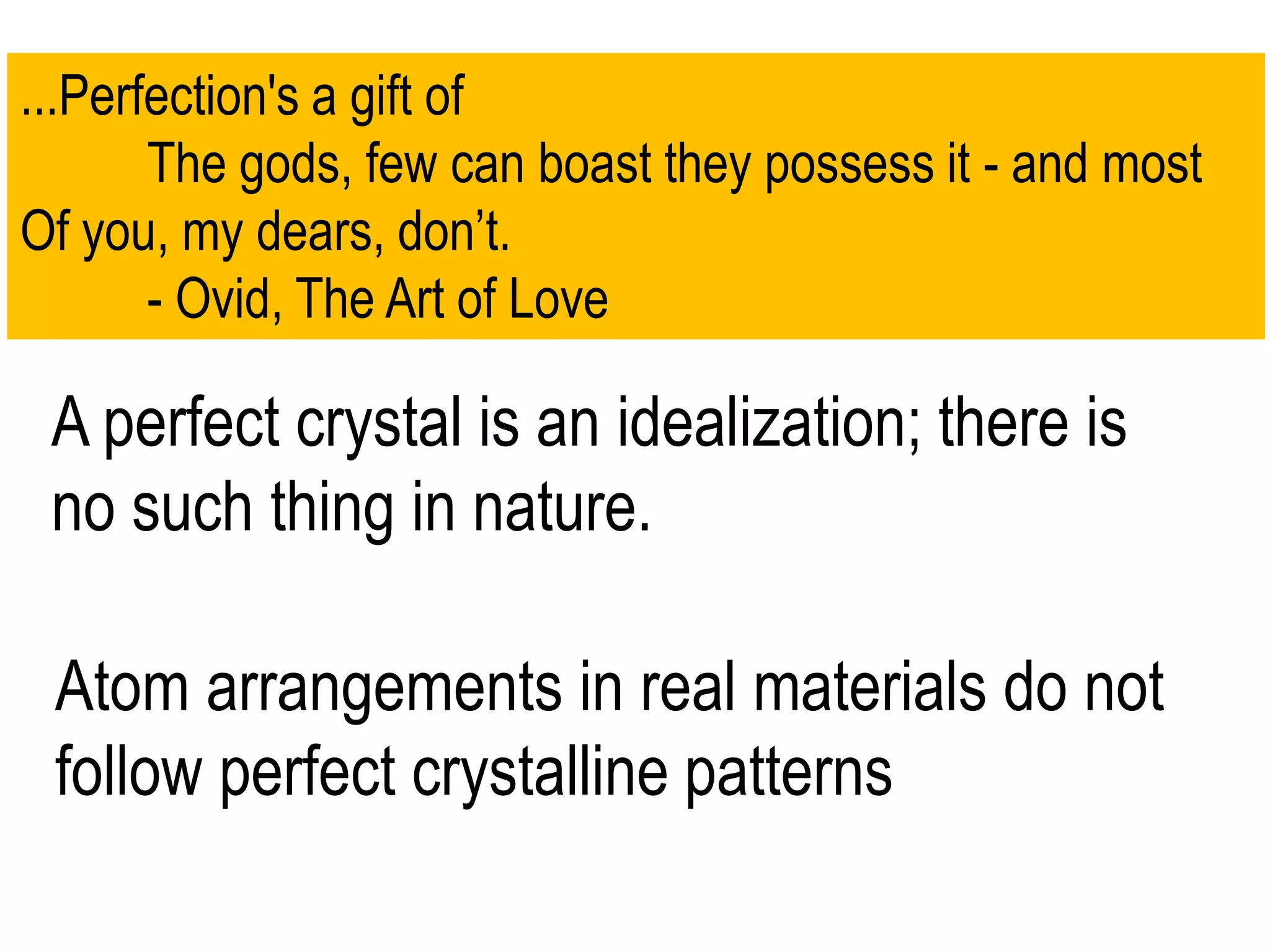 ...Perfection's a gift of
The gods, few can boast they possess it - and most
Of you, my dears, don’t.
- Ovid, The Art of Love
A perfect crystal is an idealization; there is
no such thing in nature.
Atom arrangements in real materials do not
follow perfect crystalline patterns
 