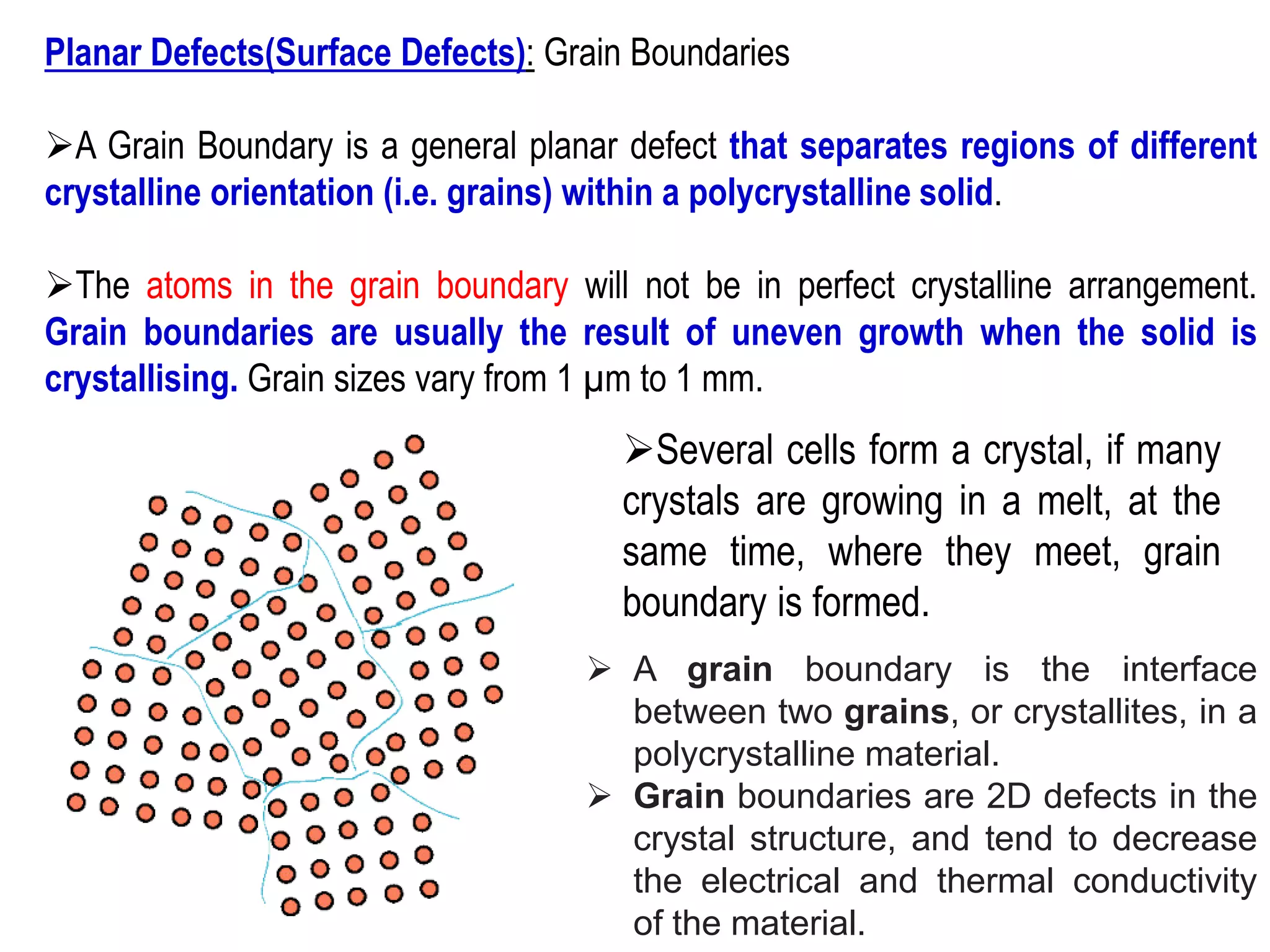 Planar Defects(Surface Defects): Grain Boundaries
➢A Grain Boundary is a general planar defect that separates regions of different
crystalline orientation (i.e. grains) within a polycrystalline solid.
➢The atoms in the grain boundary will not be in perfect crystalline arrangement.
Grain boundaries are usually the result of uneven growth when the solid is
crystallising. Grain sizes vary from 1 µm to 1 mm.
➢Several cells form a crystal, if many
crystals are growing in a melt, at the
same time, where they meet, grain
boundary is formed.
➢ A grain boundary is the interface
between two grains, or crystallites, in a
polycrystalline material.
➢ Grain boundaries are 2D defects in the
crystal structure, and tend to decrease
the electrical and thermal conductivity
of the material.
 