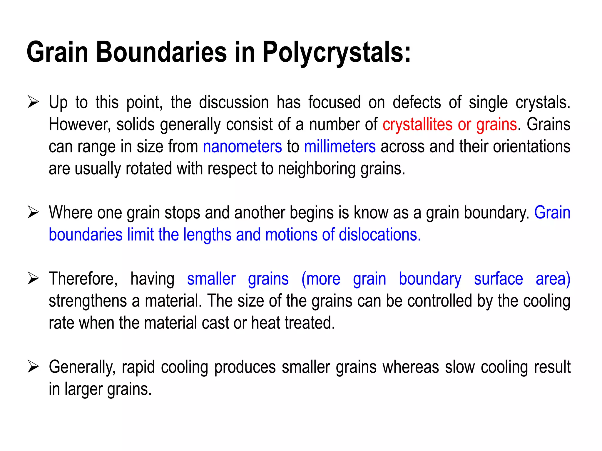 Grain Boundaries in Polycrystals:
➢ Up to this point, the discussion has focused on defects of single crystals.
However, solids generally consist of a number of crystallites or grains. Grains
can range in size from nanometers to millimeters across and their orientations
are usually rotated with respect to neighboring grains.
➢ Where one grain stops and another begins is know as a grain boundary. Grain
boundaries limit the lengths and motions of dislocations.
➢ Therefore, having smaller grains (more grain boundary surface area)
strengthens a material. The size of the grains can be controlled by the cooling
rate when the material cast or heat treated.
➢ Generally, rapid cooling produces smaller grains whereas slow cooling result
in larger grains.
 