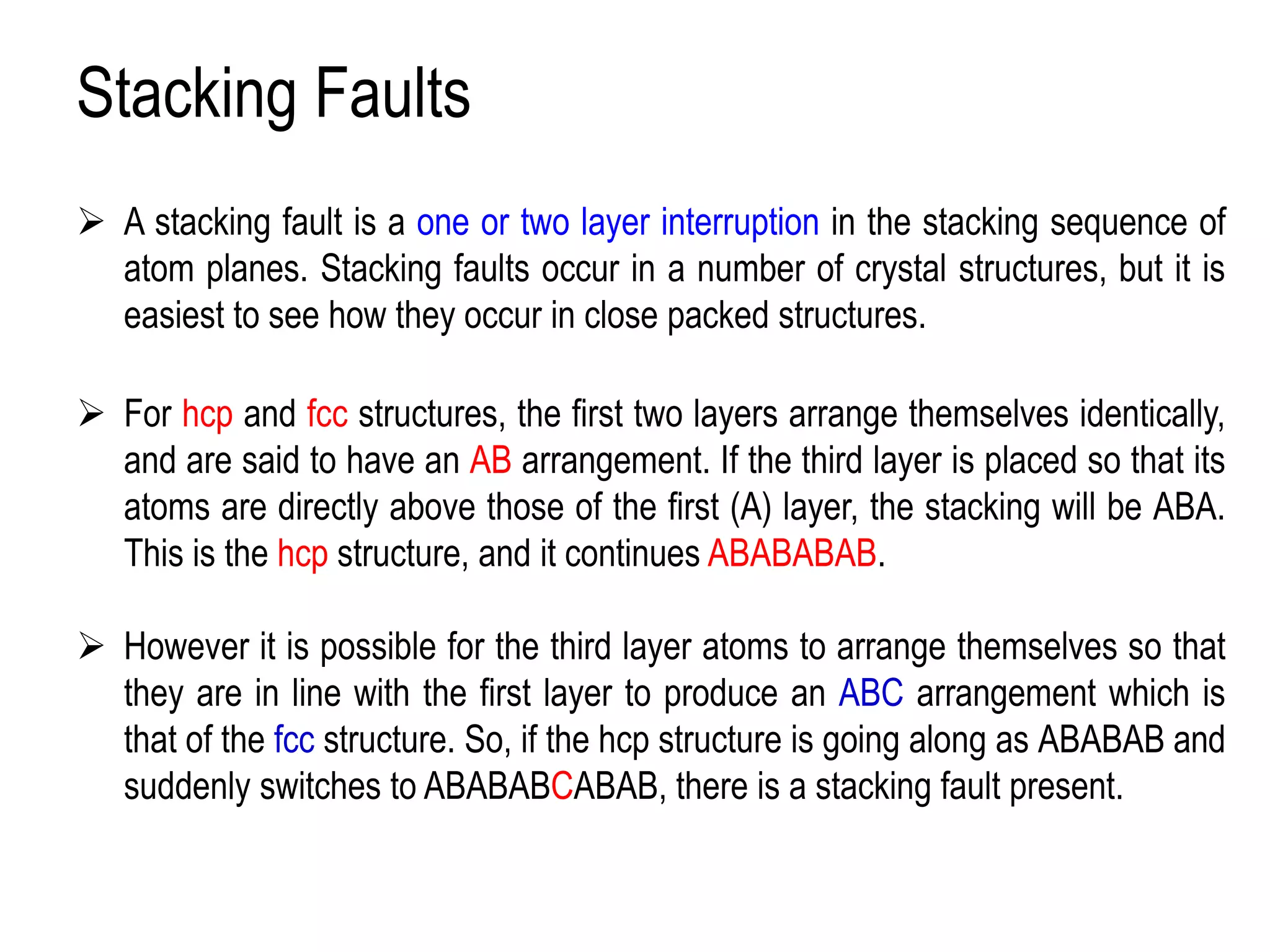 Stacking Faults
➢ A stacking fault is a one or two layer interruption in the stacking sequence of
atom planes. Stacking faults occur in a number of crystal structures, but it is
easiest to see how they occur in close packed structures.
➢ For hcp and fcc structures, the first two layers arrange themselves identically,
and are said to have an AB arrangement. If the third layer is placed so that its
atoms are directly above those of the first (A) layer, the stacking will be ABA.
This is the hcp structure, and it continues ABABABAB.
➢ However it is possible for the third layer atoms to arrange themselves so that
they are in line with the first layer to produce an ABC arrangement which is
that of the fcc structure. So, if the hcp structure is going along as ABABAB and
suddenly switches to ABABABCABAB, there is a stacking fault present.
 